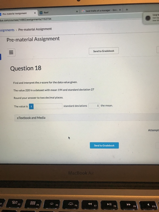 x G best traits of a manager-Goo x+ Pre-material Assignment Upgra Gat Da 4882/assignments/1152734 signments > Pre-material Assignment Pre-material Assignment Send to Gradebook Question 18 Find and interpret the z-score for the data value given. The value 220 in a dataset with mean 194 and standard deviation 27 Round your answer to two decimal places. The value is standard deviations the mean eTextbook and Media Attempt Send to 20 F4 FS F6 F7 FB F9 FVO