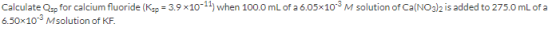 Calculate Qsp for calcium fluoride (Ksp = 3.9x10-11) when 100.0 mL of a 6.05x103 M solution of Ca(NO3)2 is added to 275.0 mL
