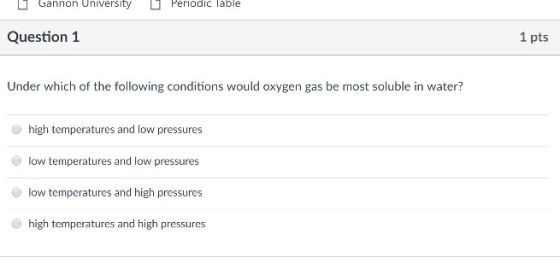 ם Gannon University ם Periodic lable Question1 1 pts Under which of the following conditions would oxygen gas be most soluble in water? high temperatures and low pressures low temperatures and low pressures low temperatures and high pressures high temperatures and high pressures