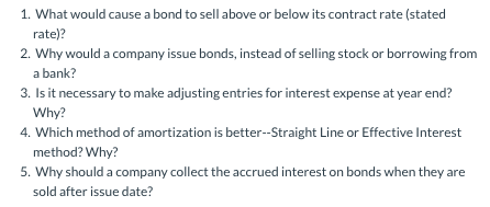 1. What would cause a bond to sell above or below its contract rate (stated rate)? 2. Why would a company issue bonds, instea