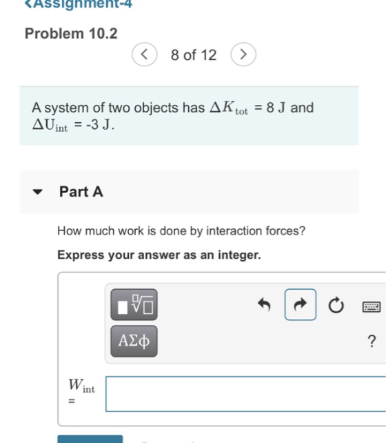 ASSlahneht-4 Problem 10.2 8 of 12 > AKtot 8 J and A system of two objects has AUint 3 J. Part A How much work is done by interaction forces? Express your answer as an integer. A2p Wint