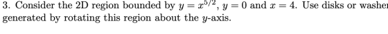3. Consider the 2D region bounded by y = x0/, y = 0 and x = 4. Use disks or washe generated by rotating this region about the