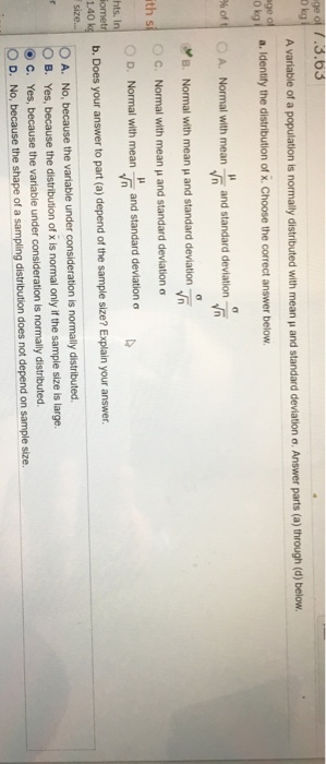 ge of 7.3.63 A variable of a population is normally distributed with mean and standard deviation o. Answer parts (a) through (d) below. a. Identify the distribution of x. Choose the correct answer below. %of, Normal with mean, and standard deviation O A. B. Normal with mean μ and standard deviation Normal with mean μ and standard deviation σ Normal with mean-, and standard deviation σ C. 0 D. b. Does your answer to part (a) depend of the sample size? Explain your answer. O A. th s hts. I ometr 1.40 k No, because the variable under consideration is normally distributed. Yes, because the distribution of x is normal only if the sample size is large. 0 B. c. Yes, because the variable under consideration is normally distributed 0 D. No, because the shape of a sampling distribution does not depend on sample size.