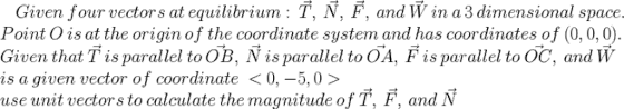 Given four vector s at equilibrium: T, N, F, and W in a 3 dimensional space Point O is at the origin of the coordinate system and has coordinates of (0, 0,0) Given that T is parallel to OB, N isparallel to OA, Fis parallel to OC, and W is a given vector of coordinate 〈 0,-5,0 〉 use unit vectors to calculate the magnitude of T, F, and N