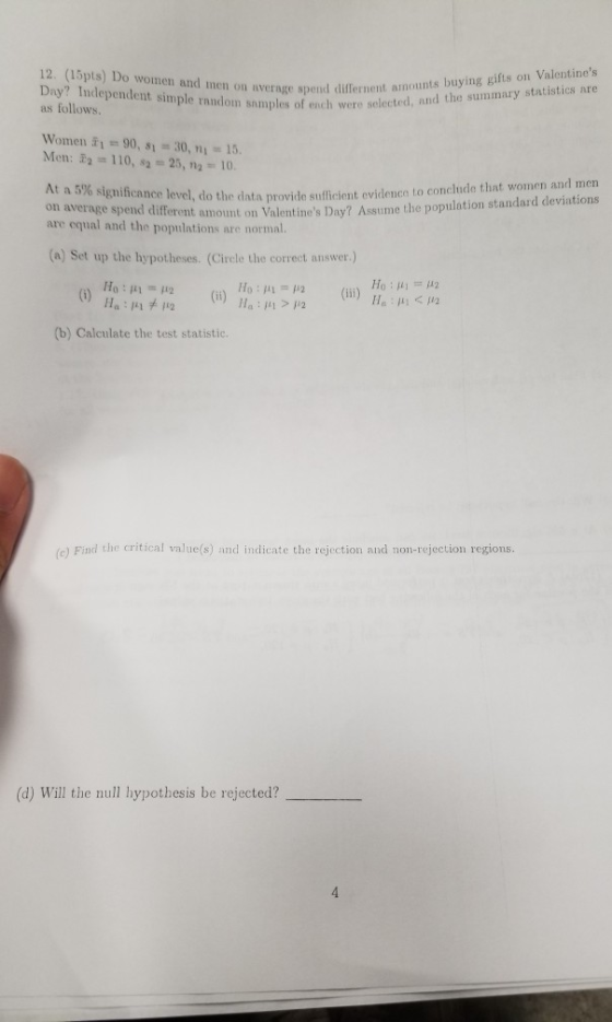 12. (15pts) Do wome Day? Independent simple random snmples of ench were selecte as follows. nverage spend differnent amounts buying gifts on Valentines and the summary statistics are n and men on Winnen i,-90, si = 30, ni = 15. Men: 110,2-25,n2-10 ovido sufficient evidence to conchnde that women and men erent amount on Valentines Day? Assume the population standard deviations At a 5% significance level, do the data p n average are equal and the populations are normal. (a) Set up the hypotheses. (Cirele the correct answer.) (b) Calculate the test statistic. (c) Find the critical value(s) and indicate the rejection and non-rejection regions. (d) Will the null hypothesis be rejected?_