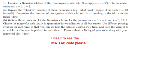 1. Consider a Gaussian solution of the traveling-wave form ψ(z,t)-exp(-a(z-vt)2). The parameter values are a 1, 2. (a) Explain the physical meaning of these parameters (eg. what would happen if we took a = 10 instead?) Determine the direction of propagation of this solution: Is it traweling to the left or to the right? (2pts) (b) Write a Matlab code to plot the Gaussian solution for the parameters a-1, u 2, and t 0, 1, 2, 3. Choose the range of x such that it is appropriate for visualization of all four curves. Use different plotting symbols for each time so that you can see how the solution evolves with time, and note the value of x at which the Gaussian is peaked for each time t. Please submit a listing of your code along with your numerical plot. (3pts) I need to see the MATLAB code please