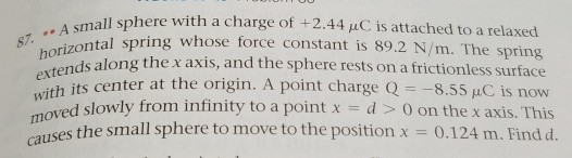 11 sphere with a charge of +2.44 μC is attached to a relaxed .. A smal horiz 7.l spring whose force constant is 89.2 N/m. The s the x axis, and the sphere rests on a frictionless surface esith its center at the origin. A point chargeQ8.55 AC is now wit moved slowly from intinity to a pointxd0 on the x axis. This uses the small sphere to move to the position x 0.124 m. Find d. ca