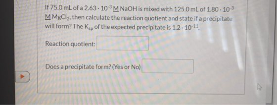 If 75.0 mL of a 2.63.10-3 M NaOH is mixed with 125.0 mL of 1.80 . 10-3 M MgCl2, then calculate the reaction quotient and stat