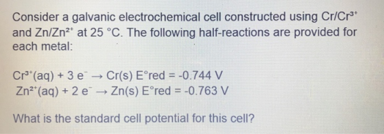 Consider a galvanic electrochemical cell constructed using Cr/Cr3* and Zn/Zn2+ at 25 °C. The following half-reactions are pro