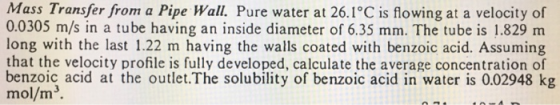 Mass Transfer from a Pipe Pure water at 26.1°C is flowing at a velocity of 0.0305 m/s in a tube having an inside diameter of 6.35 mm. The tube is 1.829 m long with the last 1.22 m having the walls coated with benzoic acid. Assuming that the velocity profile is fully developed, calculate the average concentration of benzoic acid at the outlet.The solubility of benzoic acid in water is 0.02948 kg mol/m3.