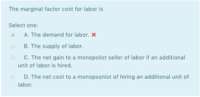 The marginal factor cost for laboris Select one: A. The demand for labor. X B. The supply of labor. C. The net gain to a mono