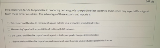 1.67 pts Two countries decide to specialize in producing certain goods to export to other countries, and in return they impor