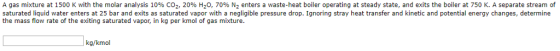 A gas mixture at 1500 K with the molar analysis 10% C02, 20% H2O, 70% N2 enters a waste-heat boiler operating at steady state, and exits the boiler at 750 K. A separate stream of saturated liquid water enters at 25 bar and exits as saturated vapor with a negligible pressure drop. Ignoring stray heat transfer and kinetic and potential energy changes, determine the mass flow rate of the exiting saturated vapor, in kg per kmol of gas mixture