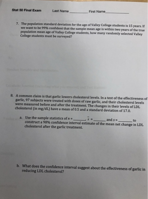 Stat 50 Final Exam Last Name- First Name - The population standard deviation for the age of Valley College students is 15 years. If we wan population mean age of Valley College students, how many randomly selected Valley College students must be surveyed? 7. t to be 99% confident that the sample mean age is within two years of the true A common claim is that garlic lowers cholesterol levels. In a test of the effectiveness of garlic, 97 subjects were treated with doses of raw garlic, and their cholesterol levels were measured before and after the treatment. The changes in their levels of LDL cholesterol (in mg/dL) have a mean of 0.5 and a standard deviation of 17.0. 8. ー Use the sample statistics of nーーーーー construct a 98% confidence interval estimate of the mean net change in LDL cholesterol after the garlic treatment a. ーーーーーand s-- to b. What does the confidence interval suggest about the effectiveness of garlic in reducing LDL cholesterol?