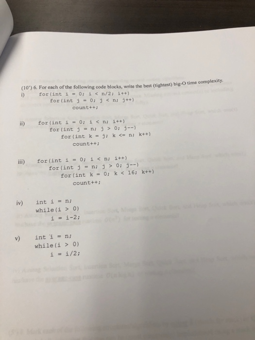 (10) 6. For each of the following code blocks, write the best (tightest) big-o time complexity i) for (int i = 0; ǐ < n/2; i++) for (int j -0: ni j++) count++ i) for (int í = 0; i < n; i++) for (int ni j0 - for (int k j k ni kt+) count++ İİİ) for (int í ー 0; i < n; i++) for(int j = n; j > 0; j--) for (int k = 0; k < 16; k++) count++ iv) inti- while(i> o) ii-2 int i = n; while(i > 0) v)