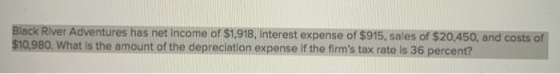 lack River Adventures has net income of $1,918, interest expense of $915, sales of $20,450, and costs of 80, What is the amount of the depreciation expense if the firms tax rate is 36 percent?