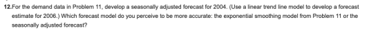 12.For the demand data in Problem 11, develop a seasonally adjusted forecast for 2004. (Use a linear trend line model to develop a forecast estimate for 2006.) Which forecast model do you perceive to be more accurate: the exponential smoothing model from Problem 11 or the seasonally adjusted forecast?