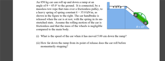 An 850 kg car can roll up and down a ramp at an angle of 0 45.0 to the ground. It is connected, by a massless tow rope that runs over a frictionless pulley, to a heavy spring of spring constant k -35.0 kN/m, as shown in the figure to the right. The car handbrake is released when the car is at rest, with the spring in its un- stretched state. Assume the rolling motion of the car is frictionless and that the mass of the wheels is negligible compared to the main body. hat is the speed of the car When it has move cm down the ramp (ii) How far down the ramp from its point of release does the car roll before momentarily stopping 0 45