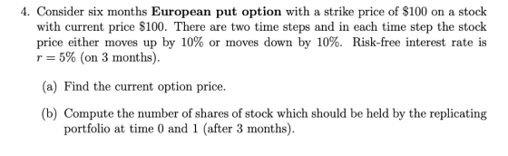 4. Consider six months European put option with a strike price of $100 on a stock with current price $100. There are two time steps and in each time step the stock price either moves up by 10% or moves down by 10%. Risk-free interest rate is Y-5% (on 3 months (a) Find the current option price. (b) Compute the number of shares of stock which should be held by the replicating portfolio at time 0 and 1 (after 3 months)