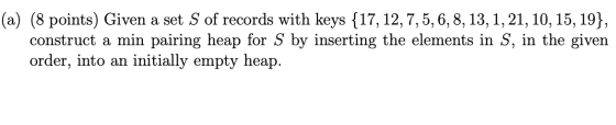(a) (8 points) Given a set S of records with keys {17, 12, 7,5,6,8, 13, 1, 21, 10, 15, 19}, construct a min pairing heap for