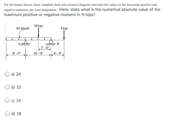 For the beams shown, draw complete shear and moment diagrams and state the values of the maximum positive and negative moments, per your assignment. Here, state what is the numerical absolute value of the maximum positive or negative moment in ft-kips? 10 kips 4 kips 0.5 kips/ft 5-0 10-0 6-0 8-0 O a) 24 Ob) 10 O c) 14 O d) 18