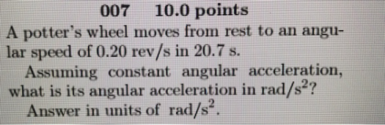 007 10.0 points A potters wheel moves from rest to an angu- lar speed of 0.20 rev/s in 20.7 s. Assuming constant angular acceleration, what is its angular acceleration in rad/s2? Answer in units of rad/s2.