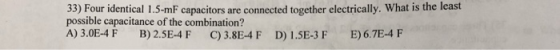33) Four identical 1.5-mF capacitors are connected together electrically. What is the least possible capacitance of the combination? A)3.0E-4 F B)2.5E-4 F C)3.8E-4 F D) 1.5E-3 F E) 6.7E-4F