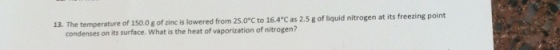 13. The temperature of 150.0 g of zinc is lowered from 25.0°C to 16.4 C as 2.5 g of liquid nitrogen at its freezing point condenses on its surface. What is the heat of vaporization of nitrogen?