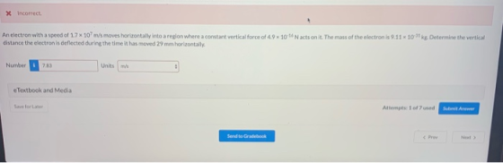 x incorrect An electron with a speed of 1.7 x 10 m/s moves horizontally into a region where a constant vertical force of 4.9