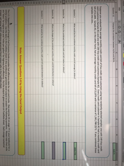 149 0.8175 Suppose you analyzed the average monthly credit card bill of Visa credit card custome cand customers Sample ri and one with 109 Visa credit card customers Sample #2 Every credit card customer in Sample #1 had a monthly credit card bill of $1,809. Sample #2, on the other hand, had an average monthly credit card bill of $1,879 with a variance of 1,361,788 (S)A2. If you combined these samples into one... Note: Answer Questions 5-8 by Using the Excel Output The U.S. Department of Energys Fuel Economy Guide provides fuel efficiency data for cars and trucks. (See exercise 35 on page 77 in your textbook for a 1similar problem.) Use the data in the FuelData sheet in this workbook to generate excel output to answer the following questions. Please note that units 2 are liters for engine size and miles per gallon for highway fuel efficiency. Put the output in given space on FuelData sheet. Each orange numerical MUST