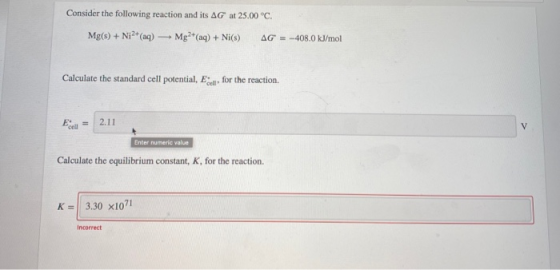 Consider the following reaction and its AG at 25.00 °C. Mg(s) + Ni2+ (aq) Mg2+ (aq) + Ni(s) AG = -408.0 kJ/mol Calculate the