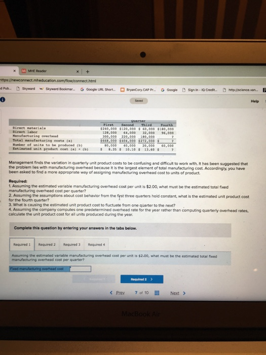 MHE Reader dPub. Skywand Skyward Bookmar... 6 Google URL Short. ByenCory CAP P... Googe Sign in-1Q Credt p Jicilence.van..E Help 240,000 $120.000 60.000 180,0 128,000 4,ad0 32,000 96,000 Manufacturing overhead Total manufecturing costs (a) 1668,000 s404,000 s2721000 - Nunber of unite to be produced (b) 0,000 40,000 0.000 60,000 Estinated unit produet coat (a) (b) 8.35 10.10 13. Management finds the variation in quarterly unit product costs to be confusing and difficult to work with. It has been suggested that the problem ies with manufacturing overhead because it is the largest element of total manufacturing cost. Accordingly. you have been asked to find a more appropriate way of assigning manufacturing overhead cost to units of product Required: 1. Assuming the estimated variable manufacturing overhead cost per unit is $2.00, what must be the estimated total fixed manufacturing overhead cost per quarter? 2. Assuming the assumptions about cost behavior from the fyrst three quarters hold constant, what is the estimated unit product cost for the fourth quarter? a. What is causing the estimated unit product cost to fluctuate from one quarter to the next? 4. Assuming the company computes one predetermined overhead rate for the year rather than computing quarterly overhead rates calculate the unit product cost for all units produced during the year. Complete this question by entering your answers in the tabs below Required 1 Required 2 Required 3 Required4 Assuming the estimated variable manufacturing overhead cost per unit is $2.00, what must be the estimated total fixed manufacturing overhead cost per quarter? Required 2> Prey 7 of 10Next >
