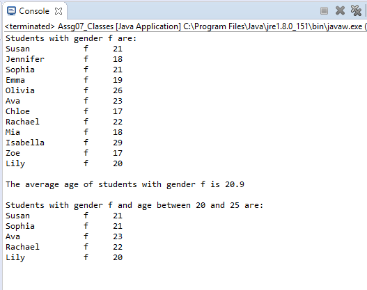 Console 3 <terminated> Assq07 Classes Java Applicationl C:Program FilesJavare1.8.0 151binavaw.exe ( Students with gender f are: Susan Jennifer Sophia Emma Olivia Ava Chloe Rachael Mia Isabella Zoe Lily 21 21 19 26 23 17 29 17 20 The average age of students with gender f is 20.9 Students with gender f and age between 20 and 25 are: Susan Sophia Ava Rachael Lily 21 21 23 20