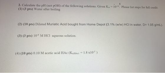 2. Calculate the pH (not pOH) of the following solutions. Given K-10-14. Please list steps for full credit: (1) (3 pts) Water