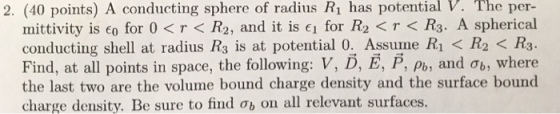 2. (40 points) A conducting sphere of radius R1 has potential V. The per- mittivity is co for 0<T< R2, and it is e1 for R2 <T R3. A spherical conducting shell at radius R3 is at potential 0.. Assume Ri < R2 < R3 Find, at all points in space, the following: V, D, E, P, Po, and ob, where the last two are the volume bound charge density and the surface bound charge density. Be sure to find on all relevant surfaces.
