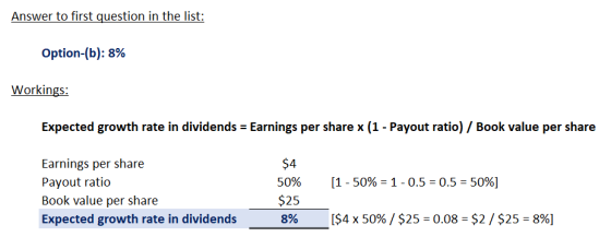 Answer to first question in the list: Option-(b): 8% Workings: Expected growth rate in dividends = Earnings per share x (1 -