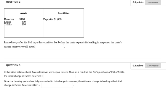 QUESTION 2 0.8 points Save Answer Assets Liabilities Reserves $100 Deposits $1,000 oans T-Bills 800 100 Immediately after the