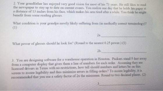 2. Your grandfather has enjoyed very good vision for most of his 73 years. He still likes to read the newspaper to stay up to date on current events. You realize one day that he holds his paper at a distance of 13 inches from his face, which makes his arm tired after a while. You think he might benefit from some reading glasses. What condition is your grandpa mostly likely suffering from (in medically correct terminology)? 2a. What power of glasses should he look for? (Round to the nearest 0.25 power) (1) 2b. 3. You are designing software for a warehouse operation in Houston. Packers stand 5 feet away from a computer display that gives them a line of numbers for each order. Assuming they are licensed drivers in Texas with no restrictions, how tall should numbers and letters be on screen to assure legibility and thus minimize errors in filling orders? To assure legibility, it is recommended that you use a safety factor of 2x the minimum. Round to two decimal places. (2)