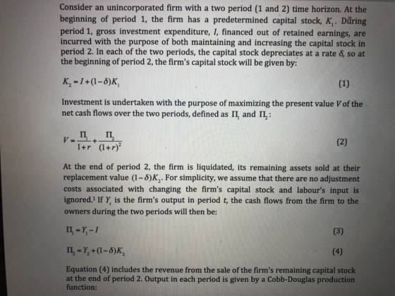 Consider an unincorporated firm with a two period (1 and 2) time horizon. At the beginning of period 1, the firm has a predetermined capital stock, K. Důring period 1, gross investment expenditure, I, financed out of retained earnings, are incurred with the purpose of both maintaining and increasing the capital stock in period 2. In each of the two periods, the capital stock depreciates at a rate 6, so at the beginning of period 2, the firms capital stock will be given by: K2-1+(1-6)K Investment is undertaken with the purpose of maximizing the present value V of the net cash flows over the two periods, defined as and IL : At the end of period 2, the firm is liquidated, its remaining assets sold at their replacement value (1-6)K2. For simplicity, we assume that there are no adjustment costs associated with changing the firms capital stock and labours input is ignored.1 If Y, is the firms output in period t, the cash flows from the firm to the owners during the two periods will then be: Equation (4) includes the revenue from the sale of the firms remaining capital stock at the end of period 2. Output in each period is given by a Cobb-Douglas production function: