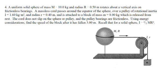 4, A uniform solid sphere of mass M 10.0 kg and radius R 0.50 m rotates about a vertical axis on frictionless bearings. A massless cord passes around the equator of the sphere, over a pulley of rotational inertia 1-1.60 kg. m2, and radius r = 0.40 m, and is attached to a block of mass m 8.00 kg which is released from rest. The cord does not slip on the sphere or pulley, and the pulley bearings are frictionless. Using energy considerations, find the speed of the block afier it has fallen 3.00 m. Recal that for a solid sphere, I-s MR M, R