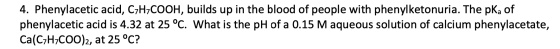 4. Phenylacetic acid, C7H7COOH, builds up in the blood of people with phenylketonuria. The pKa of phenylacetic acid is 4.32 a