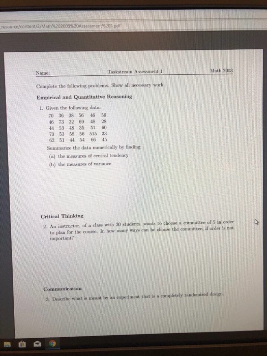 resourcercontent/2/Math%202003%20Assessment%201.pdf Name: Complete the following problems. Show all necessary work. Empirical and Quantitative Reasoning 1. Given the following data: Taskstream Assessment 1 Math 2003 70 36 38 56 46 56 46 73 32 69 48 28 44 53 48 35 51 60 70 53 58 56 515 33 62 51 44 54 66 45 Summarize the data numerically by finding (a) the measures of central tendency (b) the measures of variance Critical Thinking 2. An instructor, of a class with 30 studesats, wants to choose a committee of 5 in order to plan for the course. In how many ways can he choose the committee, if or important? Communication 3. Describe what is messnt by an experiment that is a completely randomized desig