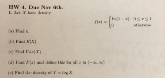 HW 4. Due Nov 6th. 1. Let X have density f(x) = { kx(1-r) OSISI otherwise (a) Find k. (b) Find E[X] (c) Find Var(X) (4) Find