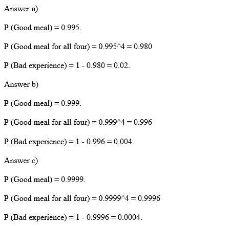 Answer a) P (Good meal) = 0.995. P (Good meal for all four) = 0.9954 = 0.980 P (Bad experience)-1-0.980 = 0.02. Answer b) P (Good meal) = 0.999 (Good meal for all four) = 0.9994 = 0.996 (Bad experience)-1-0.996 = 0.004. Answer c) P (Good meal) = 0.9999 P (Good meal for all four) = 0.99994 = 0.9996 (Bad experience)-1-0.9996 = 0.0004.