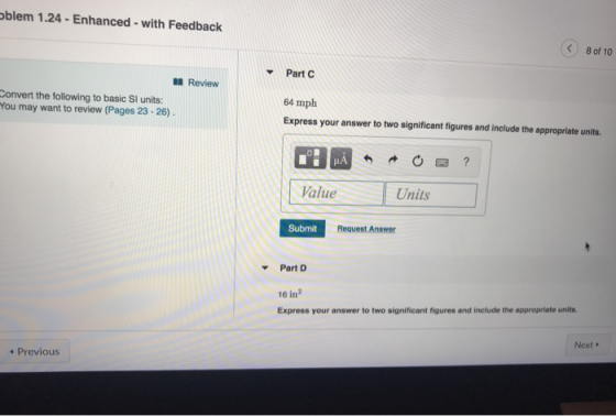 blem 1.24-Enhanced-with Feedback < 80f 10 Part C Review Convert the following to basic Sl units: You may want to review (Pages 23-26) 64 mph Express your answer to two significant figures and include the appropriate units. Value Units Submit Request Answer Part D 16 in Express your answer to two significant figures and include the appropriate units. Next Previous