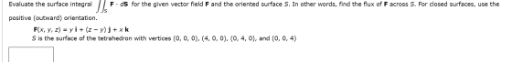 Evaluate the surface integral | Fids for the given vector field F and the oriented surface S. In other words, find the flux o