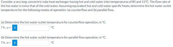 Consider a very long, concentric tube heat exchanger having hot and cold water inlet temperatures of 85 and 15°C. The flow ra