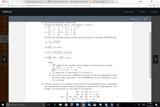 Files い2》 New Magma moving int ! Brick Oven-Google Ma 办Calculate summation us」 Home Chegg.com × x × × ← -> d 을 Secure https://utexas.instructure.com/courses/1 207025/files/folder/Homework/Hw4?preview-43392926 HW4.pdf Download ⓘInfo ×Close -ZOOM rodut Using Loops: Consider the following vector, , and matrices, A and B z=[0 1 1-5 2012 22]. Dashboa Calculate the following by hand and then write (by hand) the equivalent MATLAB loop: Cour Hints: i. 11 symbol is for a product and is analogous to the summation symbol: 1121-1x2x3x ×40 ii. Aij means row i and column j of matrix A iii You nay try your codes in Matlab if you want to verify your handwritten codes and your re Remember: You will NOT have access to Matlab in a quiz or i a Cxa 2. Picceuwise functions are sometimes useful when the relationship between a dependent and an independent variable canot be adequately represented by a single equation. For example, the teperature of a pot might be described by 102520, 0t<8 624-5t+20, 8<ts16 (t)3612(t 16)2 20, 16 <t 20 213e Q1(U 2520, 26 3:28 PM E 10/12/2017 8 Type here to search
