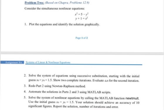 Problem Two: (Based on Chapra, Problems 12.9 Consider the simultaneous nonlinear equations: 2-5-y y+i- 1. Plot the equations and identify the solution graphically. Page 1 of 2 2. Solve the system of equations using successive substitution, starting with the initial guess xo-y-1.5. Show two complete iterations. Evaluate &s for the second iteration. 3. Redo Part 2 using Newton-Raphson method . Automate the solutions in Parts 2 and 3 using MATLAB scripts 5. Solve the system of nonlinear equations by calling the MATLAB function newtmult. Use the initial guess xo- 5. Your solution should achieve an accuracy of 10 significant figures. Report the solution, number of iterations and error.