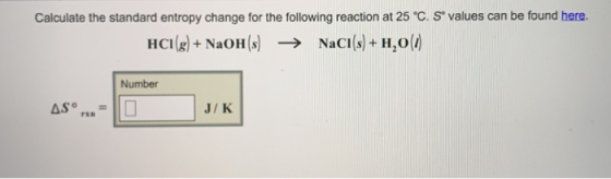 Calculate the standard entropy change for the following reaction at 25 C. s values can be found here. HCI(g) + NaOH (s) → Nacl(s) + H2o@ Number J/K